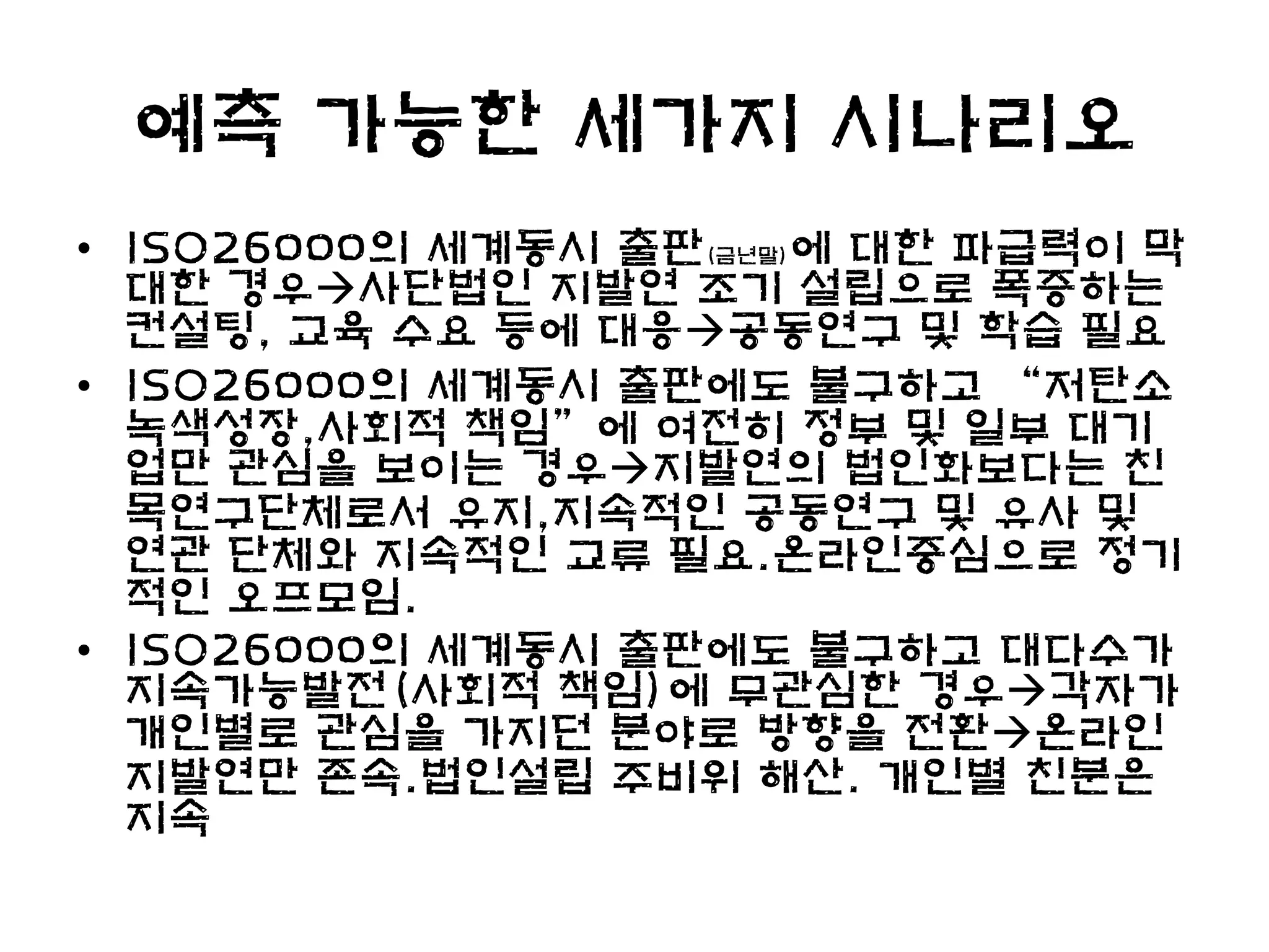 예측 가능한 세가지 시나리오
• ISO26000의 세계동시 출판(금년말)에 대한 파급력이 막
  대한 경우사단법인 지발연 조기 설립으로 폭증하는
  컨설팅, 교육 수요 등에 대응공동연구 및 학습 필요
• ISO26000의 세계동시 출판에도 불구하고 “저탄소
  녹색성장,사회적 책임”에 여전히 정부 및 일부 대기
  업만 관심을 보이는 경우지발연의 법인화보다는 친
  목연구단체로서 유지,지속적인 공동연구 및 유사 및
  연관 단체와 지속적인 교류 필요.온라인중심으로 정기
  적인 오프모임.
• ISO26000의 세계동시 출판에도 불구하고 대다수가
  지속가능발전(사회적 책임)에 무관심한 경우각자가
  개인별로 관심을 가지던 분야로 방향을 전환온라인
  지발연만 존속.법인설립 주비위 해산. 개인별 친분은
  지속
 