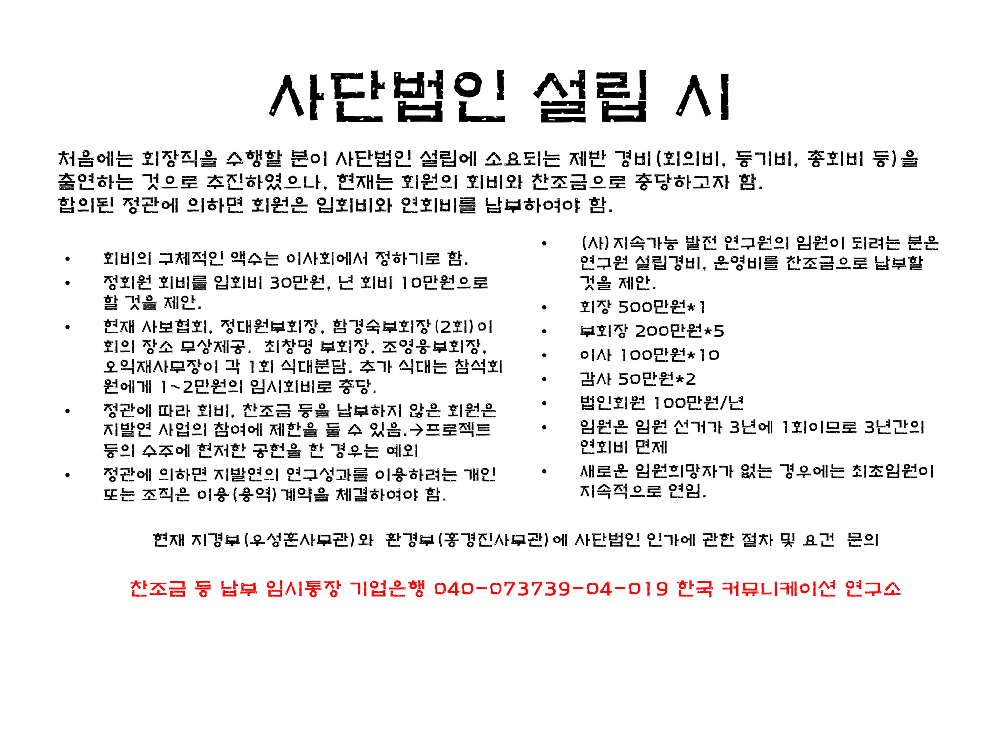 사단법인 설립 시
처음에는 회장직을 수행할 분이 사단법인 설립에 소요되는 제반 경비(회의비, 등기비, 총회비 등)을
출연하는 것으로 추진하였으나, 현재는 회원의 회비와 찬조금으로 충당하고자 함.
합의된 정관에 의하면 회원은 입회비와 연회비를 납부하여야 함.
                                    •   (사)지속가능 발전 연구원의 임원이 되려는 분은
•   회비의 구체적인 액수는 이사회에서 정하기로 함.          연구원 설립경비, 운영비를 찬조금으로 납부할
•   정회원 회비를 입회비 30만원, 년 회비 10만원으로       것을 제안.
    할 것을 제안.                        •   회장 500만원*1
•   현재 사보협회, 정대원부회장, 함경숙부회장(2회)이    •   부회장 200만원*5
    회의 장소 무상제공. 최창명 부회장, 조영웅부회장,
                                    •   이사 100만원*10
    오익재사무장이 각 1회 식대분담. 추가 식대는 참석회
    원에게 1~2만원의 임시회비로 충당.            •   감사 50만원*2
•   정관에 따라 회비, 찬조금 등을 납부하지 않은 회원은   •   법인회원 100만원/년
    지발연 사업의 참여에 제한을 둘 수 있음.프로젝트    •   임원은 임원 선거가 3년에 1회이므로 3년간의
    등의 수주에 현저한 공헌을 한 경우는 예외             연회비 면제
•   정관에 의하면 지발연의 연구성과를 이용하려는 개인     •   새로운 임원희망자가 없는 경우에는 최초임원이
    또는 조직은 이용(용역)계약을 체결하여야 함.           지속적으로 연임.

       현재 지경부(우성훈사무관)와 환경부(홍경진사무관)에 사단법인 인가에 관한 절차 및 요건 문의

     찬조금 등 납부 임시통장 기업은행 040-073739-04-019 한국 커뮤니케이션 연구소
 
