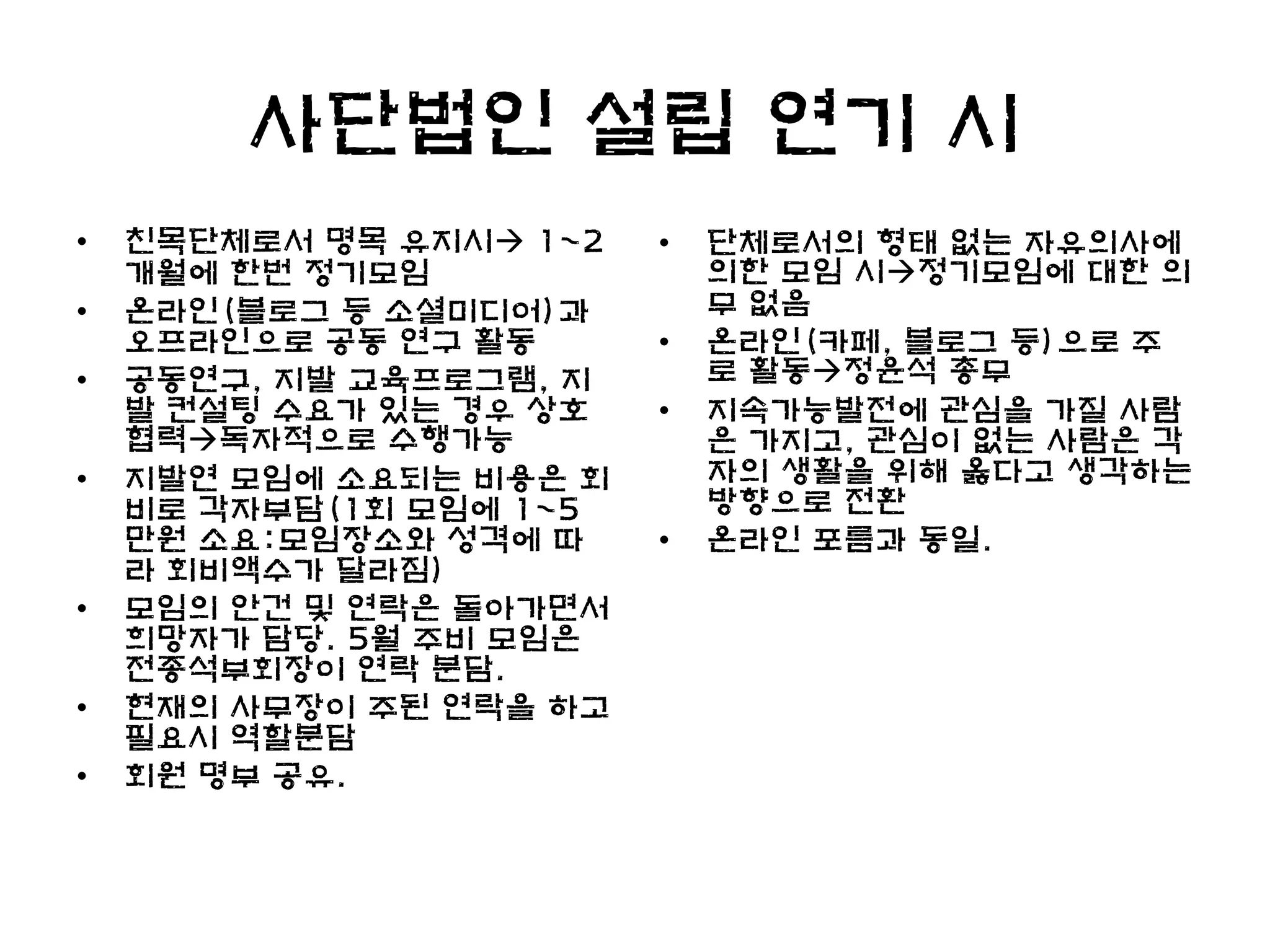 사단법인 설립 연기 시
•   친목단체로서 명목 유지시 1~2   •   단체로서의 형태 없는 자유의사에
    개월에 한번 정기모임              의한 모임 시정기모임에 대한 의
•   온라인(블로그 등 소셜미디어)과        무 없음
    오프라인으로 공동 연구 활동      •   온라인(카페, 블로그 등)으로 주
•   공동연구, 지발 교육프로그램, 지       로 활동정윤석 총무
    발 컨설팅 수요가 있는 경우 상호   •   지속가능발전에 관심을 가질 사람
    협력독자적으로 수행가능            은 가지고, 관심이 없는 사람은 각
•   지발연 모임에 소요되는 비용은 회       자의 생활을 위해 옳다고 생각하는
    비로 각자부담(1회 모임에 1~5       방향으로 전환
    만원 소요:모임장소와 성격에 따    •   온라인 포름과 동일.
    라 회비액수가 달라짐)
•   모임의 안건 및 연락은 돌아가면서
    희망자가 담당. 5월 주비 모임은
    전종석부회장이 연락 분담.
•   현재의 사무장이 주된 연락을 하고
    필요시 역할분담
•   회원 명부 공유.
 