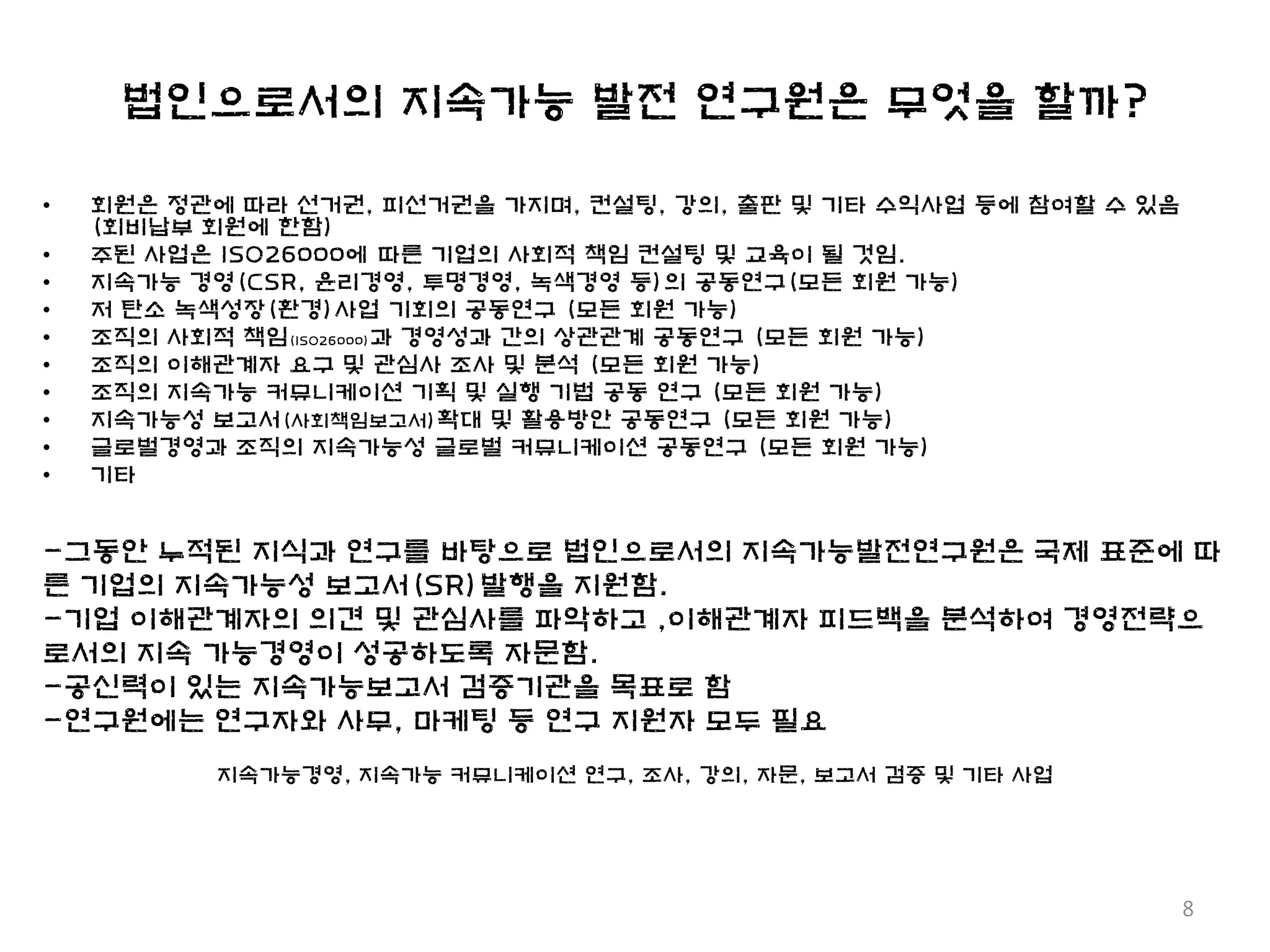 법인으로서의 지속가능 발전 연구원은 무엇을 할까?

•   회원은 정관에 따라 선거권, 피선거권을 가지며, 컨설팅, 강의, 출판 및 기타 수익사업 등에 참여할 수 있음
    (회비납부 회원에 한함)
•   주된 사업은 ISO26000에 따른 기업의 사회적 책임 컨설팅 및 교육이 될 것임.
•   지속가능 경영(CSR, 윤리경영, 투명경영, 녹색경영 등)의 공동연구(모든 회원 가능)
•   저 탄소 녹색성장(환경)사업 기회의 공동연구 (모든 회원 가능)
•   조직의 사회적 책임(ISO26000)과 경영성과 간의 상관관계 공동연구 (모든 회원 가능)
•   조직의 이해관계자 요구 및 관심사 조사 및 분석 (모든 회원 가능)
•   조직의 지속가능 커뮤니케이션 기획 및 실행 기법 공동 연구 (모든 회원 가능)
•   지속가능성 보고서(사회책임보고서)확대 및 활용방안 공동연구 (모든 회원 가능)
•   글로벌경영과 조직의 지속가능성 글로벌 커뮤니케이션 공동연구 (모든 회원 가능)
•   기타


-그동안 누적된 지식과 연구를 바탕으로 법인으로서의 지속가능발전연구원은 국제 표준에 따
른 기업의 지속가능성 보고서(SR)발행을 지원함.
-기업 이해관계자의 의견 및 관심사를 파악하고 ,이해관계자 피드백을 분석하여 경영전략으
로서의 지속 가능경영이 성공하도록 자문함.
-공신력이 있는 지속가능보고서 검증기관을 목표로 함
-연구원에는 연구자와 사무, 마케팅 등 연구 지원자 모두 필요
          지속가능경영, 지속가능 커뮤니케이션 연구, 조사, 강의, 자문, 보고서 검증 및 기타 사업




                                                                   8
 