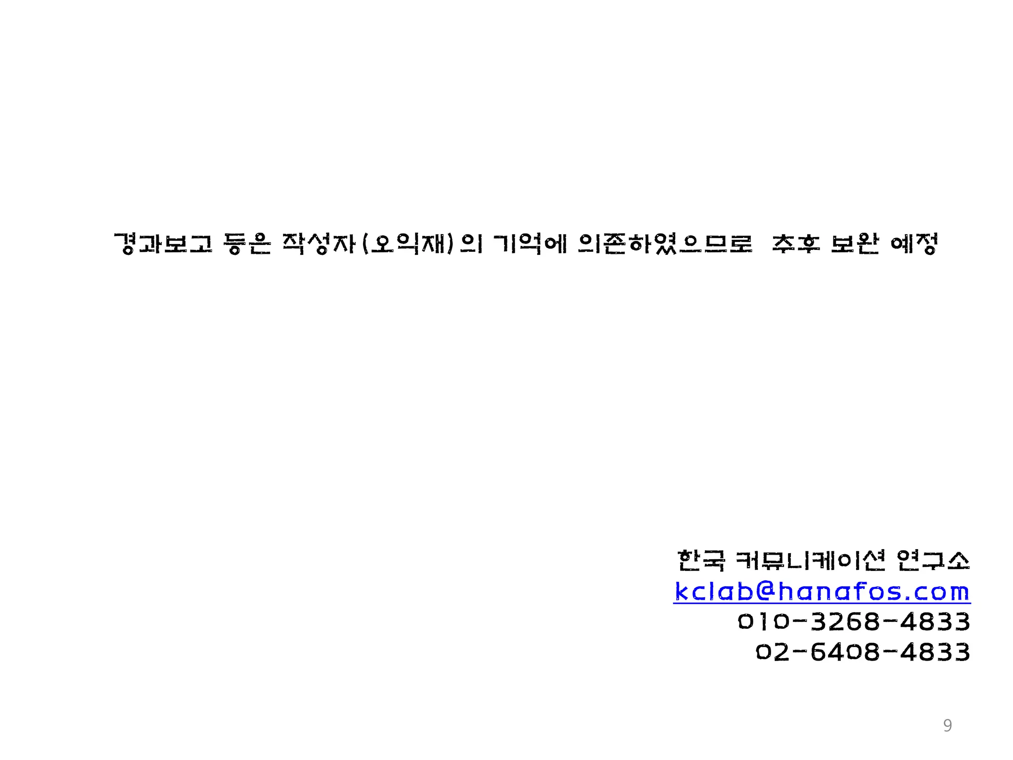 경과보고 등은 작성자(오익재)의 기억에 의존하였으므로 추후 보완 예정




                         한국 커뮤니케이션 연구소
                         kclab@hanafos.com
                             010-3268-4833
                              02-6408-4833

                                         9
 