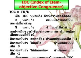 IOC (Index of Item-objective Congruence) IOC =  ∑R/N เมื่อ IOC หมายถึง  ดัชนีความสอดคล้อง  R หมายถึง คะแนนความคิดเห็นของผู้เชี่ยวชาญ N หมายถึง จำนวนผู้เชี่ยวชาญ ผลประเมินของผู้เชี่ยวชาญแต่ละคน  นำมาแปลงเป็นคะแนนได้ดังนี้ มีความเห็นว่า สอดคล้อง กำหนดคะแนนเป็น   +1 มีความเห็นว่า ไม่แน่ใจ  กำหนดคะแนนเป็น  0 มีความเห็นว่า  ไม่สอดคล้อง กำหนดคะแนนเป็น  -1 เมื่อรวมคะแนนและแทนค่าในการหาค่า  IOC   แล้ว ค่า  IOC   มีค่าตั้งแต่  0.5  ขึ้นไป ถือว่าใช้ได้โดยไม่ต้องปรับปรุง  แต่ถ้าหากพบว่า ข้อใดมีค่า  IOC  น้อยกว่า  0.5   ผู้วิจัยควรปรึกษากับผู้เชี่ยวชาญเพื่อขอคำแนะนำและนำข้อเสนอแนะมาปรับปรุงแก้ไขต่อไป 