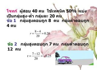 โจทก์  ผู้สอบ  40  คน  ใช้เทคนิค  50%  แบ่งเป็นกลุ่มสูง - ต่ำ กลุ่มละ  20  คน ข้อ  1   กลุ่มสูงตอบถูก  8  คน  กลุ่มต่ำตอบถูก  4  คน ข้อ  2   กลุ่มสูงตอบถูก  7  คน  กลุ่มต่ำตอบถูก  12  คน 