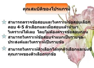 สามารถตรวจข้อสอบและวิเคราะห์ข้อสอบเลือกตอบ  4-5  ตัวเลือกและเมื่อสอบแล้วนำมาวิเคราะห์ได้เลย  โดยไม่ต้องตรวจข้อสอบก่อน คุณสมบัติของโปรแกรม สามารถวิเคราะห์ข้อสอบจำแนกเป็นรายจุดประสงค์และวิเคราะห์เป็นรายข้อ สามารถวิเคราะห์ตัวเลือกได้ทุกตัวเลือกและบ่งชี้คุณภาพของตัวเลือกทุกข้อ 