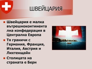 ШВЕЙЦАРИЯ

 Швейцария е малка
  вътрешноконтинента
  лна конфедерация в
  Централна Европа
 Тя граничи с
  Германия, Франция,
  Италия, Австрия и
  Лихтенщайн
 Столицата на
  страната е Берн
 
