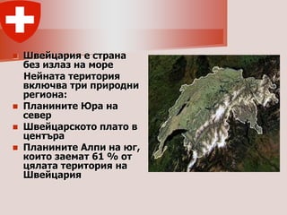    Швейцария е страна
    без излаз на море
    Нейната територия
    включва три природни
    региона:
   Планините Юра на
    север
   Швейцарското плато в
    центъра
   Планините Алпи на юг,
    които заемат 61 % от
    цялата територия на
    Швейцария
 