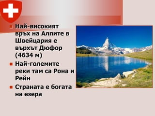  Най-високият
  връх на Алпите в
  Швейцария е
  върхът Дюфор
  (4634 м)
 Най-големите
  реки там са Рона и
  Рейн
 Страната е богата
  на езера
 