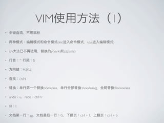 VIM                                        1
?


?                                            (esc            i,o,a         )

?   c/v                              y(yank) p(paste)

?            ^             $

?                H,J,K,L

?            /,n,N

?                               :s/xxx/aaa              :s/xxx/aaa/g        :%s/xxx/aaa

?   undo     u    redo ctrl+r

?   till t

?                     gg                       G        ctrl + f       ctrl + b
 