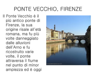 PONTE VECCHIO, FIRENZE Il Ponte Vecchio è il più antico ponte di Firenze, la sua origine risale all'età romana, ma fu più volte danneggiato dalle alluvioni dell'Arno e fu ricostruito varie volte, il ponte attraversa il fiume nel punto di minor ampiezza ed è oggi uno dei simboli della città di Firenze.  