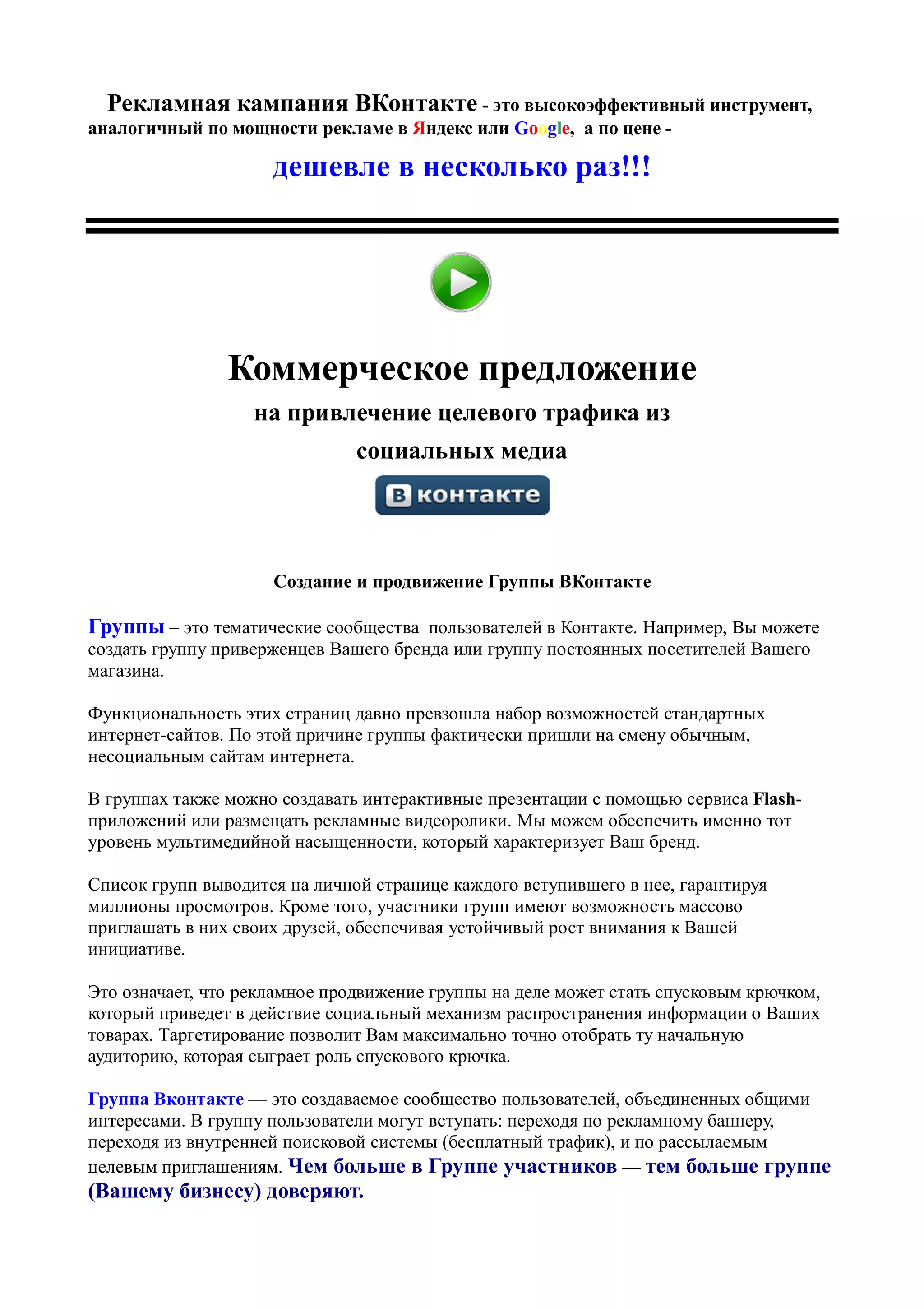 Рекламная кампания ВКонтакте - это высокоэффективный инструмент,
аналогичный по мощности рекламе в Яндекс или Google, а по цене -

                     дешевле в несколько раз!!!




                Коммерческое предложение
                   на привлечение целевого трафика из
                               социальных медиа




                     Создание и продвижение Группы ВКонтакте

Группы – это тематические сообщества пользователей в Контакте. Например, Вы можете
создать группу приверженцев Вашего бренда или группу постоянных посетителей Вашего
магазина.

Функциональность этих страниц давно превзошла набор возможностей стандартных
интернет-сайтов. По этой причине группы фактически пришли на смену обычным,
несоциальным сайтам интернета.

В группах также можно создавать интерактивные презентации с помощью сервиса Flash-
приложений или размещать рекламные видеоролики. Мы можем обеспечить именно тот
уровень мультимедийной насыщенности, который характеризует Ваш бренд.

Список групп выводится на личной странице каждого вступившего в нее, гарантируя
миллионы просмотров. Кроме того, участники групп имеют возможность массово
приглашать в них своих друзей, обеспечивая устойчивый рост внимания к Вашей
инициативе.

Это означает, что рекламное продвижение группы на деле может стать спусковым крючком,
который приведет в действие социальный механизм распространения информации о Ваших
товарах. Таргетирование позволит Вам максимально точно отобрать ту начальную
аудиторию, которая сыграет роль спускового крючка.

Группа Вконтакте — это создаваемое сообщество пользователей, объединенных общими
интересами. В группу пользователи могут вступать: переходя по рекламному баннеру,
переходя из внутренней поисковой системы (бесплатный трафик), и по рассылаемым
целевым приглашениям. Чем больше в Группе участников — тем больше группе
(Вашему бизнесу) доверяют.
 