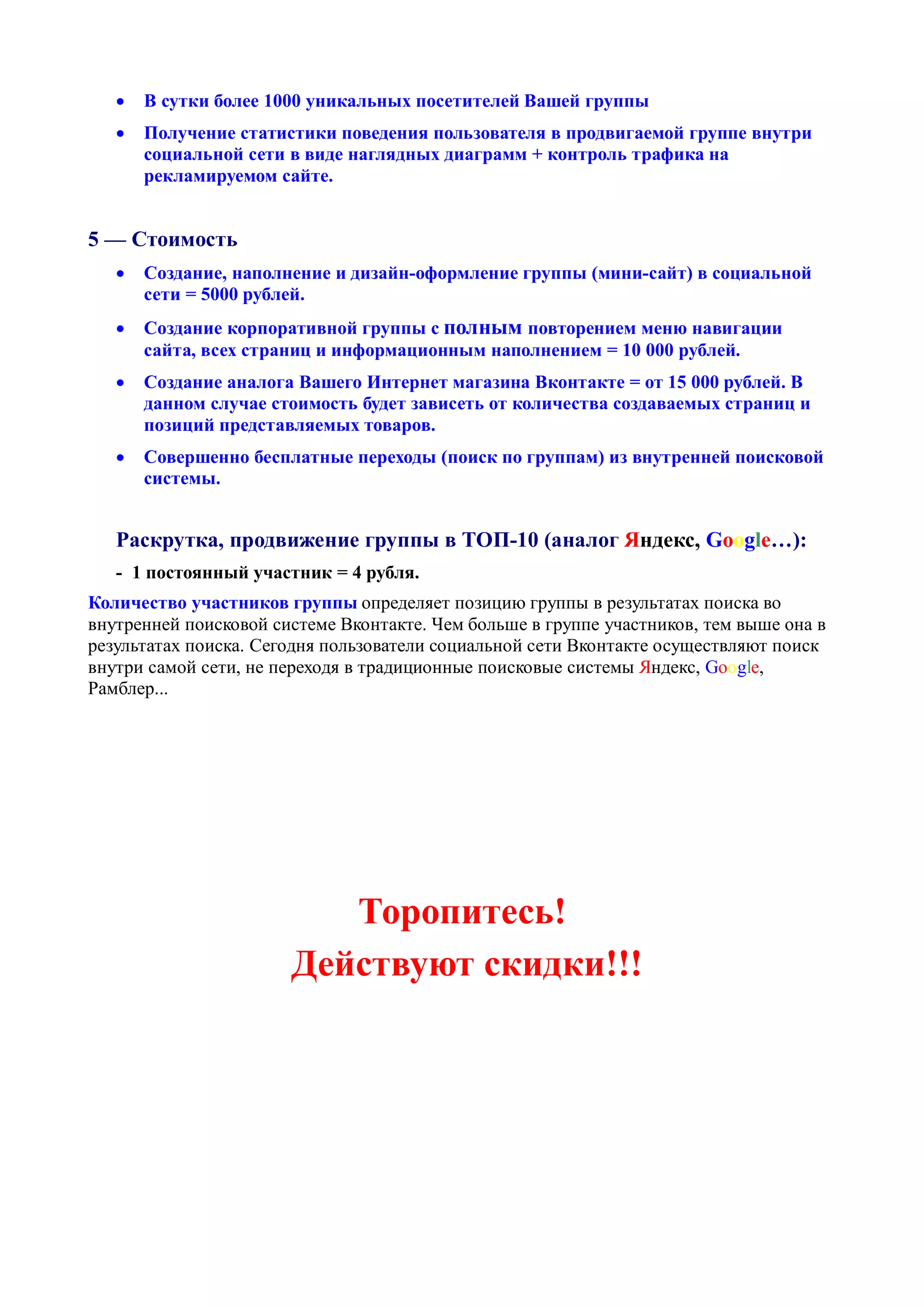    В сутки более 1000 уникальных посетителей Вашей группы
      Получение статистики поведения пользователя в продвигаемой группе внутри
       социальной сети в виде наглядных диаграмм + контроль трафика на
       рекламируемом сайте.


5 — Стоимость
      Создание, наполнение и дизайн-оформление группы (мини-сайт) в социальной
       сети = 5000 рублей.
      Создание корпоративной группы с полным повторением меню навигации
       сайта, всех страниц и информационным наполнением = 10 000 рублей.
      Создание аналога Вашего Интернет магазина Вконтакте = от 15 000 рублей. В
       данном случае стоимость будет зависеть от количества создаваемых страниц и
       позиций представляемых товаров.
      Совершенно бесплатные переходы (поиск по группам) из внутренней поисковой
       системы.


   Раскрутка, продвижение группы в ТОП-10 (аналог Яндекс, Google…):
   - 1 постоянный участник = 4 рубля.
Количество участников группы определяет позицию группы в результатах поиска во
внутренней поисковой системе Вконтакте. Чем больше в группе участников, тем выше она в
результатах поиска. Сегодня пользователи социальной сети Вконтакте осуществляют поиск
внутри самой сети, не переходя в традиционные поисковые системы Яндекс, Google,
Рамблер...




                          Торопитесь!
                       Действуют скидки!!!
 