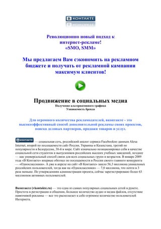 Революционно новый подход к
                         интернет-рекламе!
                           «SMO, SMM»

    Мы предлагаем Вам сэкономить на рекламном
     бюджете и получать от рекламной кампании
                максимум клиентов!




            Продвижение в социальных медиа
                          Получение альтернативного трафика
                                 Узнаваемость бренда


       Для огромного количества рекламодателей, вконтакте - это
  высокоэффективный способ дополнительной рекламы своих проектов,
          поиска деловых партнеров, продажи товаров и услуг.


               — социальная сеть, российский аналог сервиса Facebookпо данным Alexa
Internet, второй по посещаемости сайт России, Украины и Казахстана, третий по
популярности в Белоруссии, 38-й в мире. Сайт изначально позиционировал себя в качестве
социальной сети студентов и выпускников российских высших учебных заведений, позднее
— как универсальный способ связи для всех социальных групп и возрастов. В январе 2009
года «В Контакте» впервые обогнал по посещаемости в России своего главного конкурента
— «Одноклассники». А уже в апреле на сайт «В Контакте» зашло 56,3 миллиона уникальных
российских пользователей, тогда как на «Одноклассники» — 7,8 миллиона, что почти в 3
раза меньше. По утверждениям администрации проекта, сейчас зарегистрировано более 63
миллионов активных пользователей.


Вконтакте (vkontakte.ru) — это одна из самых популярных социальных сетей в рунете.
Простота в регистрации и общении, большое количество аудио и медиа файлов, отсутствие
навязчивой рекламы — все это располагает к себе огромное количество пользователей
Интернета.
 
