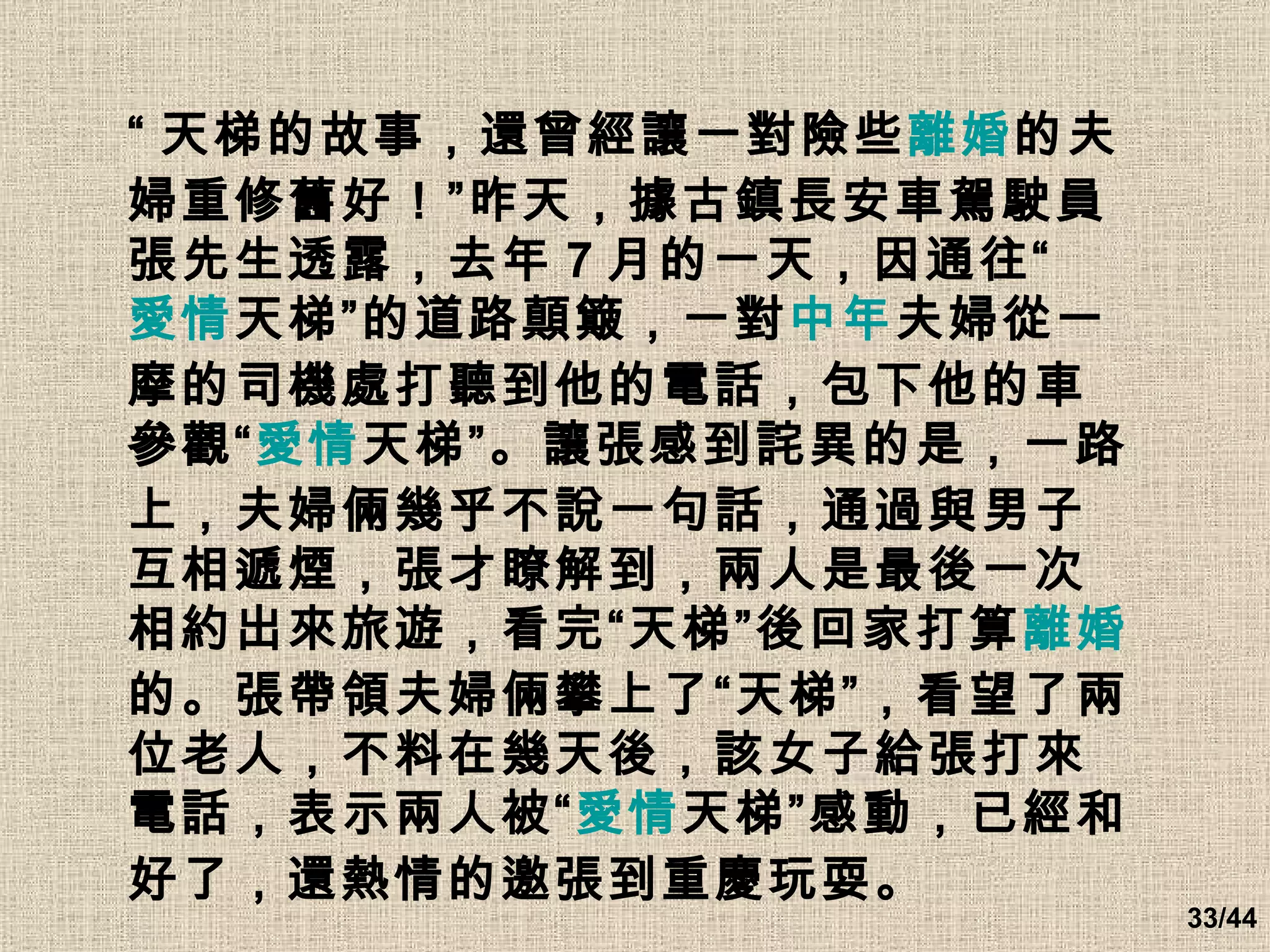 “ 天梯的故事，還曾經讓一對險些 離婚 的夫婦重修舊好！”昨天，據古鎮長安車駕駛員張先生透露，去年 7 月的一天，因通往“ 愛情 天梯”的道路顛簸，一對 中年 夫婦從一摩的司機處打聽到他的電話，包下他的車參觀“ 愛情 天梯”。讓張感到詫異的是，一路上，夫婦倆幾乎不說一句話，通過與男子互相遞煙，張才瞭解到，兩人是最後一次相約出來旅遊，看完“天梯”後回家打算 離婚 的。張帶領夫婦倆攀上了“天梯”，看望了兩位老人，不料在幾天後，該女子給張打來電話，表示兩人被“ 愛情 天梯”感動，已經和好了，還熱情的邀張到重慶玩耍。   