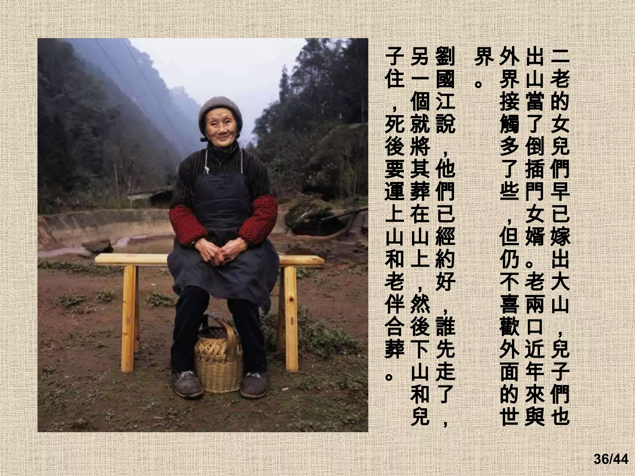 二老的女兒們早已嫁出大山，兒子們也出山當了倒插門女婿。老兩口近年來與外界接觸多了些，但仍不喜歡外面的世界。 劉國江說，他們已經約好，誰先走了，另一個就將其葬在山上，然後下山和兒子住，死後要運上山和老伴合葬。   