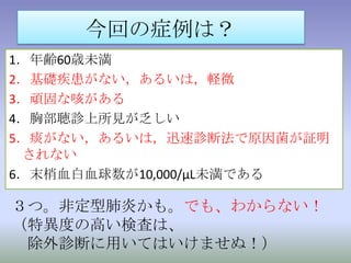 定型・非定型肺炎の区別日本呼吸器学会ガイドラインより1．年齢60歳未満2．基礎疾患がない，あるいは，軽微3．頑固な咳がある4．胸部聴診上所見が乏しい5．痰がない，あるいは，迅速診断法で原因菌が証明されない6．末梢血白血球数が10,000/μL未満である以上6項目のうち、4項目以上で非定型肺炎疑い。感度77.9%、特異度 93%