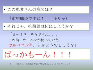 この患者さんの病名は？「市中肺炎ですね！」（キリッ）それじゃ、抗菌薬は何にしようか？「え～！？　そうですね。。。この前、オーベンが使っていた、カルベニンⓇ 、とかどうでしょう？」ばっかもーん！！！（・・・だから、抗菌薬とか苦手なんだよ。。。ぶつぶつ。。。）