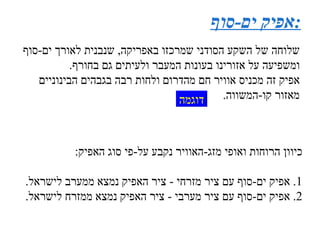 אפיק ים - סוף : שלוחה של השקע הסודני שמרכזו באפריקה ,  שנבנית לאורך ים - סוף ומשפיעה על אזורינו בעונות המעבר ולעיתים גם בחורף . אפיק זה מכניס אוויר חם מהדרום ולחות רבה בגבהים הבינוניים מאזור קו - המשווה . כיוון הרוחות ואופי מזג - האוויר נקבע על - פי סוג האפיק : 1 .  אפיק ים - סוף עם ציר מזרחי  -  ציר האפיק נמצא ממערב לישראל . 2 .  אפיק ים - סוף עם ציר מערבי  -  ציר האפיק נמצא ממזרח לישראל . דוגמה 