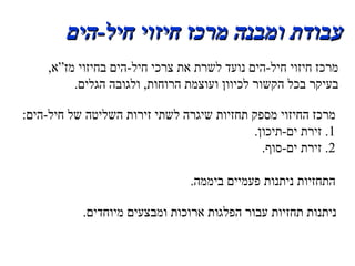 עבודת ומבנה מרכז חיזוי חיל - הים מרכז חיזוי חיל - הים נועד לשרת את צרכי חיל - הים בחיזוי מז”א ,  בעיקר בכל הקשור לכיוון ועוצמת הרוחות ,  ולגובה הגלים . מרכז החיזוי מספק תחזיות שיגרה לשתי זירות השליטה של חיל - הים : 1 .  זירת ים - תיכון . 2 .  זירת ים - סוף . התחזיות ניתנות פעמיים ביממה . ניתנות תחזיות עבור הפלגות ארוכות ומבצעים מיוחדים . 