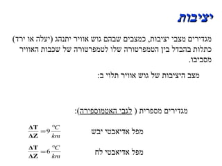 יציבות מגדירים מצבי יציבות ,  כמצבים שבהם גוש אוויר יתנהג  ( יעלה או ירד )  כתלות בהבדל בין הטמפרטורה שלו לטמפרטורה של שכבות האוויר מסביבו . מצב היציבות של גוש אוויר תלוי ב :  1 .  גרדיינט הטמפרטורה  של האטמוספירה  בין גבהים שונים . 2 .  כמות הלחות באטמוספירה .  מגדירים מספרית  (  לגבי האטמוספירה ): מפל אדיאבטי יבש  מפל אדיאבטי לח  