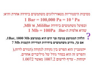 מסיבות היסטוריות מטאורולוגים משתמשים ביחידה אחרת והיא : 1   Bar = 100,000 Pa = 10  5  Pa ובפועל משתמשים ביחידת  MiliBar ,  או  MB, שהיא אלפית ה - Bar : 1   Mb = 100Pa המעניין הוא הפרש בין נקודה לנקודה  ( הגורם לרוח ,( והפרש זה הוא בסדר גודל של מיליברים אחדים . נוחות  -  עדיף לרשום  1007.2  מאשר  1.0072 ? .1Bar, 1000 Mb  הלחץ הממוצע בגובה פני הים הוא בממוצע אם כך ,  מדוע משתמשים ביחידות המדידה הקטנות  Mb  ? 