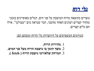 גלי רוח הגורמים המשפיעים על היווצרות גלי הרוח וגובהם הם : 1 .  מהירות הרוח . 2 .  משך הזמן בו נושבת הרוח מעל פני המים . 3 .  המרחק שלאורכו נושבת הרוח  (  fetch  ). נוצרים כתוצאה מרוח הנושבת על פני הים .  הגלים מאופיינים בזמני מחזור קצרים ושונים האחד מהשני ,  דבר שנראה כים “מבולגן” .  אילו הם גלים קצרים . 