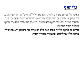 גלי חוף כאשר גל מסוים מתקרב לחוף ,  הוא מתחיל ל”הרגיש” את קרקעית הים . עם התקרבו מדרון היבשת עולה ואנרגית הגל מועברת למעלה וכך הגל מתחיל לגדול .  בהגיעו לחוף הוא נשבר .  כמו - כן הגל מגיב לתצורת החוף ומקבל הטיה בהתאם . צורת גל החוף תלויה בסוג הגל בלב ים  ( רוח או גיבוע )  והגובה שלו בחוף תלוי בתלילות ובתצורת מדרון החוף . 