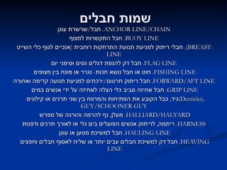 שמות חבלים חבל / שרשרת עוגן .  ANCHOR LINE / CHAIN   חבל התקשרות למצוף .  BUOY LINE   חבלי ריתוק למניעת תנועת התרחקות רוחבית  ( אנכיים לגוף כלי השייט ).  BREAST - LINE   חבל דק להנפת דגלים נסים וסימני יום .  FLAG LINE   חוט או חבל נושא חכות -  נגרר או מונח בין מצופים .  FISHING LINE חבל ריתוק חרטום / ירכתים למניעת תנועה קדימה ואחורה .  FORWARD / AFT LINE   חבל אחיזה סביב כלי הצלה לאחיזה על ידי אנשים במים .  GRIP LINE גיד ,  כבל הקובע את המתיחות והמרווח בין שני תרנים או קילונים  ( Derricks ).  GUY / SCHOONER GUY   מעלן ,  נף להרמה והורגה של מפרש .  HALLIARD / HALYARD ריתמה ,  לריתוק אנשים הפועלים בים גלי או לאורך תרנים ודפנות .  HARNESS   חבל למשיכת מטען או עוגן .  HAULING LINE חבל דק למשיכת חבלים עבים יותר או שליח לאסוף חבלים וחפצים .  HEAVING LINE 