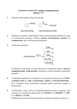 Домашнее задание № 8. Амины и аминокислоты.
Вариант № 1
1. Назовите приведённые ниже соединения:
CH3-CH2CH(NH2)-COOH
CH2NH2
H
N
CH3
CH3-CH2-C(O)NH2
(CH3)2NH
2. Сравнить основность приведённых ниже соединений расположив их в ряд
по увеличению основных свойств: анилин, метиланилин, аммиак, п-
нитроанилин. Дать необходимые пояснения.
3. а) Написать реакции:
H2, Ni
CH3CH2CH2NO2 X1
HNO2
X2
X3
HBr
X4
Br2, OH-
X5
C2H5COCl
X6
H2SO4
б) Сравните отношение к азотистой кислоте следующих аминов: анилин,
трипропиламин, изобутиламин. Напишите соответствующие уравнения
реакций.
4. А) Напишите реакции п-толуидина со следующими реагентами: а) Cl2/hv;
б) KMnO4, H2O, t°, в) HI, г) (CH3CO)2O, д) HNO2, е) CH3CH2CH(Cl)CH3.
Б) С помощью каких химических реакций можно различить анилин и
бензиламин.
5. А) Напишите схему синтеза α-аминобутановой кислоты и реакции этой
кислоты со следующими реагентами: а) CH3COCl; 2) CH3OH/H+
; 3) NH3,
t°; 4) HClO4; 5) 3 CH3I.
Б) Напишите схему синтеза дипептидов из аланина и валина, назовите их.
 