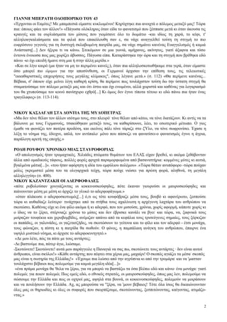 ΓΙΑΝΝΗ ΜΠΕΡΑΤΗ ΟΔΟΙΠΟΡΙΚΟ ΤΟΥ 43
«Έρχονται οι Εαμίτες! Με μπαμπεσιά είμαστε κυκλωμένοι! Κηρύχτηκε πια ανοιχτά ο πόλεμος μεταξύ μας! Τώρα
πια: όποιος φάει τον άλλον!» «Πάγωσα ολόκληρος όταν είδα το φανατισμό που ξέσπασε μετά κι όταν άκουσα τις
κραυγές και τα ουρλιάσματα του μίσους που γιομίσανε όλο το δωμάτιο -και ιδίως τη χαρά, το κέφι, τ'
αλληλοαγκαλιάσματα και τα φιλιά που επακόλουθη σαν ε, σα νάχε αναγγελθεί τούτη τη στιγμή το πιο
ευφρόσυνο γεγονός για τη δυστυχή σκλαβωμένη πατρίδα μας, σα νάχε σημάνει κανένας Ευαγγελισμός ή καμιά
Ανάσταση[...] Δεν ήξερα τι να κάνω. Στεκόμουν σε μια γωνιά, αμήχανος, ακίνητος, γιατί άξαφνα και τόσο
έντονα ένοιωσα πως μας χωρίζει άβυσσος. Πάγωσα είπα. Καταράστηκα την ώρα και τη στιγμή που βρέθηκα εδώ
πάνω -κι όχι επειδή ήμανε στη μια ή στην άλλη μερίδα.»
 «Και σε λίγο καιρό (μα ήταν να μη το περιμένει κανείς;), όταν πια αλληλοσκοτωθήκαμε στα γερά, όταν είμαστε
όσο μπορεί πιο ώριμοι για την αποσύνθεση, οι Γερμανοί άρχισαν την επίθεση τους, τις τελειωτικές
"εκκαθαριστικές επιχειρήσεις τους μεγάλης κλίμακος", όπως λέγανε μετά.» (σ. 112) «Θα περίμενε κανένας...
Βέβαια, σ' όποιον είχε μείνει λίγη καθαρή κρίση, θα περίμενε πως τουλάχιστον τούτη δω την ύστατη στιγμή θα
σταματούσαμε τον πόλεμο μεταξύ μας και ότι έστω και όχι ενωμένοι, αλλά χωριστά και καθένας για λογαριασμό
του θα χτυπούσαμε τον κοινό πανίσχυρο εχθρό[...] Κι όμως δεν έγινε τίποτα τέτοιο κι εδώ πάνω πια ήταν ένας
τραγέλαφος» (σ. 113-114).


ΝΙΚΟΥ ΚΑΣΔΑΓΛΗ ΣΤΑ ΔΟΝΤΙΑ ΤΗΣ ΜΥΛΟΠΕΤΡΑΣ
«Μα δεν τόνε θέλαν τον άλλον ισότιμο τους, στο πλευρό- τόνε θέλαν από κάτω, να τόνε διατάζουν. Κι αντίς να τα
βάλουνε με τους Γερμανούς, τσακώθηκαν μεταξύ τους, να καθαρίσουνε, λέει, το εσωτερικό μέτωπο. Ο γιος
έμαθε να φωνάζει τον πατέρα προδότη, και εκείνος πάλι τόνε τάραζε στο ξΎλο, να τόνε σωφρονίσει. Έχασε η
λέξη το νόημα της, έδειχνε, απλά, τον αντίπαλο- μόνο που πάσκιζε να φανατίσει-ο φανατισμός έγινε η άγρια,
παράλογη αρετή της εποχής.»

ΡΟΔΗ ΡΟΥΦΟΥ ΧΡΟΝΙΚΟ ΜΙΑΣ ΣΤΑΥΡΟΦΟΡΙΑΣ
 «Ο απολογισμός ήταν τρομαχτικός. Χιλιάδες πτώματα θυμάτων του ΕΛΑΣ είχαν βρεθεί, κι ακόμα ξεθάβονταν
άλλα από ομαδικούς τάφους, πολλές φορές φριχτά παραμορφωμένα από βασανιστήρια: κομμένες μύτες κι αυτιά,
βγαλμένα μάτια[...]». «του ήταν αφόρητη η ιδέα του εμφύλιου πολέμου» .«Τώρα θάταν ανυπόφορο -τώρα πούχαν
μόλις γκρεμιστεί μέσα του τα ολιγαρχικά τείχη, τώρα πούχε νιώσει για πρώτη φορά, αληθινά, τη μεγάλη
αλληλεγγύη» (σ. 400).
ΝΙΚΟΥ ΚΑΖΑΝΤΖΑΚΗ ΟΙ ΑΔΕΡΦΟΦΑΔΕΣ
«πότε ροβολούσαν χουγιάζοντας οι κοκκινοσκούφηδες, πότε έκαναν γιουρούσι οι μαυροσκούφηδες και
πιάνουνταν μέση με μέση κι άρχιζε το γλυκό το αδερφοφάγωμα.»
 «όταν πλάκωσε ο αδερφοσκοτωμός[...] ό,τι ως τότε κουφόβραζε μέσα τους, βουβό κι αφανέρωτο, ξεσπούσε
τώρα κι αυθαδίαζε λεύτερο· τινάχτηκε από τα στήθια τους αχαλίνωτη η αρχέγονη λαχτάρα του ανθρώπου να
σκοτώσει. Καθένας είχε κι ένα φίλο ακόμα ή κι αδερφό, που τον μισούσε, χρόνια, χωρίς αφορμή, κάποτε χωρίς κι
ο ίδιος να το ξέρει, στέρνιαζε χρόνια το μίσος και δεν έβρισκε κανάλι να βγει- και τώρα, να, ξαφνικά τους
μοίραζαν τουφέκια και χεροβομβίδες, ανέμιζαν απάνω από τα κεφάλια τους τρισεύγενες σημαίες, τους ξόρκιζαν
οι παπάδες, οι γαλονάδες, οι γαζετατζήδες, να σκοτώσουν το γείτονα και το φίλο και τον αδερφό - έτσι μονάχα,
τους φώναζαν, η πίστη κι η πατρίδα θα σωθούν. Ο φόνος, η παμπάλαιη ανάγκη του ανθρώπου, έπαιρνε ένα
υψηλό μυστικό νόημα, κι άρχισε το αδερφοκυνηγητό.»
 «Δε μου λέτε, πώς τα πάτε με τους αντάρτες;
-Δε βαστούμε πια, πάτερ άγιε, λιώσαμε.
-Σκοτώνετε! Σκοτώνετε! αυτά μου παράγγειλε η Παναγιά να σας πω, σκοτώνετε τους αντάρτες · δεν είναι αυτοί
άνθρωποι, είναι σκύλοι!» «Κάθε αντάρτης που πέφτει στα χέρια μας, μαχαίρι! Ο σκοπός αγιάζει τα μέσα- σκοπός
μας είναι η σωτηρία της Ελλάδας!» «Έχουμε πια λιώσει από την αγρύπνια κι από την τρομάρα- και να 'μασταν
τουλάχιστο βέβαιοι πως πολεμούμε για καμιά μεγάλη ιδέα[...]»
 «ένα πράμα μονάχα θα 'θελα να ξέρω, για να μπορώ να βαστάξω τα όσα βλέπω εδώ και κάνω· ένα μονάχα: γιατί
πολεμώ; για ποιον πολεμώ; Πως εμείς εδώ, ο εθνικός στρατός, οι μαυροσκούφηδες, όπως μας λεν, πολεμούμε να
σώσουμε την Ελλάδα και πως οι οχτροί μας, αψηλά στα βουνά, οι κοκκινοσκούφηδες, πολεμούν να μοιράσουν
και να πουλήσουν την Ελλάδα. Αχ, ας μπορούσα να "ξέρα, να 'μουν βέβαιος! Τότε όλα ίσως θα δικαιώνουνταν
όλες μας οι θηριωδίες κι όλες οι συφορές που σκορπίζουμε, σκοτώνοντας, ξεσπιτώνοντας, καίγοντας, ατιμάζο-
ντας.»

                                                                                                           2
 