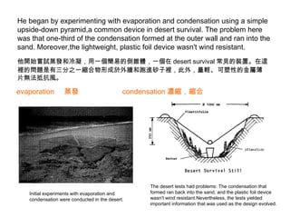 He began by experimenting with evaporation and condensation using a simple upside-down pyramid,a common device in desert survival. The problem here was that one-third of the condensation formed at the outer wall and ran into the sand. Moreover,the lightweight, plastic foil device wasn't wind resistant.  他開始嘗試蒸發和冷凝，用一個簡易的倒錐體，一個在 desert survival 常見的裝置。在這裡的問題是有三分之一縮合物形成於外牆和跑進砂子裡，此外，量輕 、 可塑性的金屬薄片無法抵抗風。 evaporation  蒸發 condensation 濃縮，縮合 Initial experiments with evaporation and condensation were conducted in the desert. The desert tests had problems: The condensation that formed ran back into the sand, and the plastic foil device wasn't wind resistant.Nevertheless, the tests yielded important information that was used as the design evolved. 