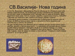 СВ.Василије- Нова годинаУ очи Св. Василија у Доњој Белој Реци је обичај да се у близини реке или извора крије босиљак. За Св.Василја српско становништво спрема чорбу од костију и једе са обредним хлеб “волови”који се чува од Божића. Децу родитељи воде куму, кои их подиже, држећи у другој руци погачу, говорећи “Оволики да порастеш ове године и да будеш здрав и срећан”У обичајној пракси влашког становништва Св.Василије је празник који се везује за бабици-муошу,жену која је у прошлости била задужена да пресече врпцу детету по рођењу.На дан Св.Василија она обилази дете и изводи ритуал испод кућне греде – гринђеј, држећи у десној руци дете , ( у народним ритуалима десна страна је увек имала предност, сматрало се да је то срећна страна), а у левој обредни хлеб колк ђ' муоша. Подижући увис дете говори ”Порасти и буди жив и здрав, нека се греда по-ломи, а ти је обнови”. Поменути хлеб спрема муоша и  он остаје детету.ВоловиКолк  ђ' муоша