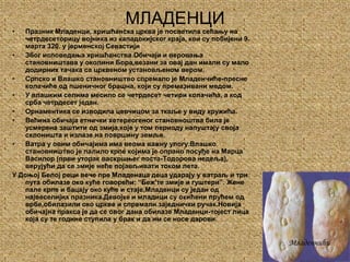 МЛАДЕНЦИПразник Младенци, хришћанска црква је посветила сећању на четрдесеторицу војника из кападокијског краја, кои су побијени 9. марта 320. у јерменској СевастијиЗбог исповедања хришћанства.Обичаји и веровања становништава у околини Бора,везани за овај дан имали су мало додирних тачака са црквеном установљеном вером.Српско и Влашко становништво спремало је Младенчиће-пресне колачиће од пшеничног брашна, који су премазивани медом.У влашким селима месило се четрдесет четири колачића, а код срба четрдесет један.Орнаментика се изводила цевчицом за ткаље у виду кружића.Већина обичаја етнички хетереогеног становноштва била је усмерена заштити од змија,које у том периоду напуштају своја склоништа и излазе на површину земље.Ватра у овим обичајима има веома важну улогу.Влашко становништво је палило крпе којима је опрано посуђе на Марца Василор (први уторак васкршњег поста-Тодорова недеља), верујући да се змије неће појављивати током лета.У Доњој Белој реци вече пре Младенаца деца ударају у ватраљ и три пута обилазе око куће говорећи: “Беж'те змије и гуштери”. Жене пале крпе и бацају око куће и стаје.Младенци су један од највеселијих празника.Девојке и младици су окићени прућем од врбе,обилазили око цркве и спремали заједнички ручак.Новија обичајна пракса је да се овог дана обилазе Младенци-тојест лица која су те године ступила у брак и да им се носе дарови.Младенчићи