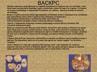 ВАСКРСПрема схватању цркве Васкрс је највећи хришћански празник кои се светкује у част Христовог васкрснућа.Припада групи покретних слави 22.март по старом, а 4.април по новом календару, а најкасније 25.априла по старом , односно 8.маја по новом календару.Власи и Срби у околини Бора јаја фарбају на Велики петак.У прошлости је за бојење јаја коришћено разно биље:црвена боја добијала се бојењем у рују,бурјану,трешњевој и шљивовој кори; жута боја од млеча,луковине,коприве,сламе; плава од дивљег зумбула...Јаја се у појединим влашким селима украшавају воском (батик техника) или туткалом (мраморна јаја).Влашко становништво Васкрс зову Пашће. Ритуално причешће се обавља на прагу куће пред сам излазак сунца.Укућани стану на праг, узму причест направљену од дрена,коприве,издробљеног васкршњег јајета и хлеба помешаног у посуди, окерену се три пута и прекрсте, затим скоче напред, што даље према истоку и излазећем сунцу.У Доњој Белој Реци, ритуално причешће се изводи на кућном прагу,хлебом вином и јајетом. По веровању месо се не узима пре ручка да током године “не би били тегобни”.Срби и Власи на овај дан спремају Васкршњи хлеб, који подсећа на славски, украшен крстом од теста и бојеним јајима. Сва три дана васкрса народ се окупља пред црквом или у школском дворишту где се игра,пева и весели.Васкршњи хлебчићиВаскршњи хлеб