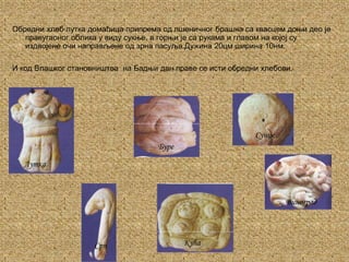 Обредни хлеб лутка домаћица припрема од пшеничног брашна са квасцем доњи део је правугаоног облика у виду сукње, а горњи је са рукама и главом на којој су издвојене очи направљене од зрна пасуља.Дужина 20цм ширина 10нм.И код Влашког становништва  на Бадњи дан праве се исти обредни хлебови.СунцеБуреЛуткаВиноградКућаСрп