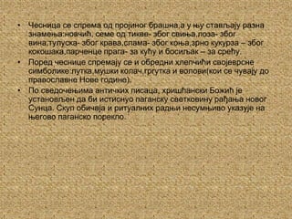 Чесница се спрема од пројиног брашна,а у њу стављају разна знамења:новчић, семе од тикве- због свиња,лоза- због вина,тулуска- због крава,слама- због коња,зрно кукурза – због кокошака,парченце прага- за кућу и босиљак – за срећу.Поред чеснице спремају се и обредни хлепчићи својеврсне симболике:лутка,мушки колач,гргутка и волови(кои се чувају до православне Нове године). По сведочењима античких писаца, хришћански Божић је установљен да би истиснуо паганску светковину рађања новог Сунца. Скуп обичаја и ритуалних радњи несумњиво указује на његово паганско порекло.