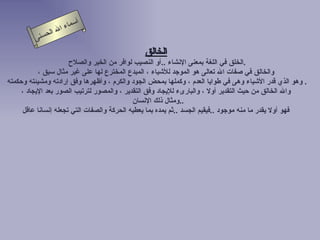 أسماء الله الحسنى الخالق   الخلق في اللغة بمعنى الإنشاء  .. أو النصيب لوافر من الخير والصلاح  .  والخالق في صفات الله تعالى هو الموجد للأشياء ، المبدع المخترع لها على غير مثال سبق ، وهو الذي قدر الأشياء وهى في طوايا  ا لعدم ، وكملها بمحض الجود والكرم ، وأظهرها وفق إرادته ومشيئته وحكمته   . والله الخالق من حيث التقدير أولا ، والبارىء للإيجاد وفق التقدير ، والمصور لترتيب الصور بعد الإيجاد ، ومثال ذلك الإنسان  .. فهو أولا يقدر ما منه موجود  .. فيقيم الجسد  .. ثم يمده بما يعطيه الحركة والصفات التي تجعله إنسانا عاقل   الخالق 