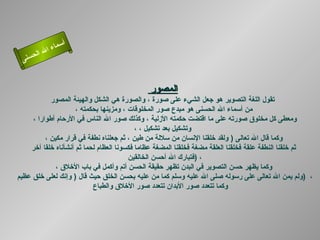 أسماء الله الحسنى المصور  تقول اللغة التصوير هو جعل الشيء على صورة ، والصورة هي الشكل والهيئة   المصور من أسماء الله الحسنى هو مبدع صور المخلوقات ، ومزينها بحكمته ، ومعطى كل مخلوق صورته على ما اقتضت حكمته الأزلية ، وكذلك صور الله الناس في الأرحام أطوارا ،  وتشكيل بعد تشكيل ، ، وكما قال الله تعالى  (  ولقد خلقنا الإنسان من سلالة من طين ، ثم جعلناه نطفة في قرار مكين ، ثم خلقنا النطفة علقة فخلقنا العلقة مضغة فخلقنا المضغة عظاما فكسونا العظام لحما ثم أنشأناه خلقا آخر فتبارك الله أحسن الخالقين  )  ، وكما يظهر حسن التصوير في البدن تظهر حقيقة الحسن أتم وأكمل في باب الأخلاق ، ولم يمن الله تعالى على رسوله صلى الله عليه وسلم كما من عليه بحسن الخلق حيث قال  (  وإنك لعلى خلق عظيم  )  ،  وكما تتعدد صور الأبدان تتعدد صور الأخلاق والطباع    المصور 