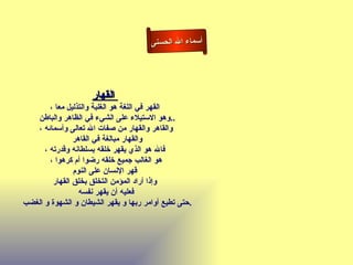 أسماء الله الحسنى القهار   القهر في اللغة هو الغلبة والتذليل معا ، وهو الاستيلاء على الشيء في الظاهر والباطن  .. والقاهر والقهار من صفات الله تعالى وأسمائه ، والقهار مبالغة في القاهر  فالله هو الذي يقهر خلقه بسلطانه وقدرته ، هو الغالب جميع خلقه رضوا أم كرهوا ، قهر الإنسان على النوم   وإذا أراد المؤمن التخلق بخلق القهار فعليه أن يقهر نفسه حتى تطيع أوامر ربها و يقهر الشيطان و الشهوة و الغضب  . القهار 