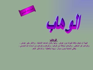 أسماء الله الحسنى الوهاب   الهبة أن تجعل ملكك لغيرك دون عوض ، ولها ركنان أحدهما التمليك ، والأخر بغير عوض ، والواهب هو المعطى ، والوهاب مبالغة من الوهب ، والوهاب والواهب من أسماء الله الحسنى ، يعطى الحاجة بدون سؤال ، ويبدأ بالعطية ، والله كثير النعم  الوهاب 