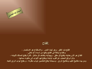 أسماء الله الحسنى الفتاح   الفتح ضد الغلق ، وهو أيضا النصر ، والاستفتاح هو الاستنصار ، والفتاح مبالغة في الفتح وكلها من أسماء الله تعالى ، الفتاح هو الذي بعنايته ينفتح كل مغلق ، وبهدايته ينكشف كل مشكل ، فتارة يفتح الممالك لأنبيائه ، وتارة يرفع الحجاب عن قلوب أوليائه ويفتح لهم الأبواب إلى ملكوت سمائها ، ومن بيده مفاتيح الغيب ومفاتيح الرزق ، وسبحانه يفتح للعاصين أبواب مغفرته ، و يفتح أبواب الرزق للعباد  الفتاح 