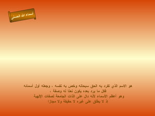 هو الاسم الذي تفرد به الحق سبحانه وخص به نفسه ، وجعله أول أسمائه فكل ما يرد بعده يكون نعتا له وصفة ، وهو أعظم الأسماء لأنه دال على الذات الجامعة لصفات الإلهية إذ لا يطلق على غيره لا حقيقة ولا مجازا أسماء الله الحسنى الله 