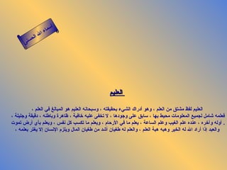 أسماء الله الحسنى العليم   العليم لفظ مشتق من العلم ، وهو أدراك الشيء بحقيقته ، وسبحانه العليم هو المبالغ في العلم ، فعلمه شامل لجميع المعلومات محيط بها ، سابق على وجودها ، لا تخفى عليه خافية ، ظاهرة وباطنه ، دقيقة وجليلة ، أوله وآخره ، عنده علم الغيب وعلم الساعة ، يعلم ما في الأرحام ، ويعلم ما تكسب كل نفس ، ويعلم بأي أرض تموت   . والعبد إذا أراد الله له الخير وهبه هبة العلم ، والعلم له طغيان أشد من طغيان المال ويلزم الإنسان إلا يغتر بعلمه ، العليم 