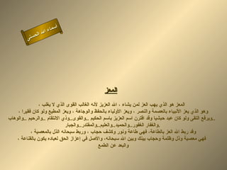 أسماء الله الحسنى المعز   المعز هو الذي يهب العز لمن يشاء ، الله العزيز لأنه الغالب القوى الذي لا يغلب ، وهو الذي يعز الأنبياء بالعصمة والنصر ، ويعز الأولياء بالحفظ والوجاهة ، ويعز المطيع ولو كان فقيرا ،  ويرفع التقى ولو كان عبد حبشيا   وقد اقترن اسم العزيز باسم الحكيم  .. والقوى .. وذي الانتقام  .. والرحيم  .. والوهاب .. والغفار الغفور .. والحميد .. والعليم .. والمقتدر .. والجبار  . وقد ربط الله العز بالطاعة، فهي طاعة ونور وكشف حجاب ، وربط سبحانه الذل بالمعصية ،  فهي معصية وذل وظلمة وحجاب بينك وبين الله سبحانه، والأصل في إعزاز الحق لعباده يكون بالقناعة ، والبعد عن الطمع  المعز 