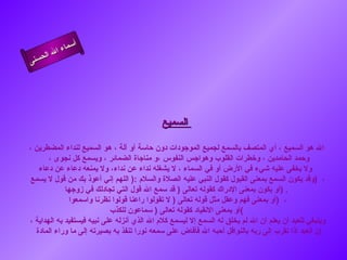 أسماء الله الحسنى السميع   الله هو السميع ، أي المتصف بالسمع لجميع الموجودات دون حاسة أو آلة ، هو السميع لنداء المضطرين ، وحمد الحامدين ، وخطرات القلوب وهواجس النفوس ،و مناجاة الضمائر ، ويسمع كل نجوى ،  ولا يخفى عليه شيء في الأرض أو في السماء ، لا يشغله نداء عن نداء، ولا يمنعه دعاء عن دعاء   وقد يكون السمع بمعنى القبول كقول النبي عليه الصلاة والسلام  :(  اللهم إني أعوذ بك من قول لا يسمع  )  ،  أو يكون بمعنى الإدراك كقوله تعالى  (  قد سمع الله قول التي تجادلك في زوجها  ) .  أو بمعنى فهم وعقل مثل قوله تعالى  (  لا تقولوا راعنا قولوا نظرنا واسمعوا  )  ،  أو بمعنى الانقياد كقوله تعالى  (  سماعون للكذب ) وينبغي للعبد أن يعلم أن الله لم يخلق له السمع إلا ليسمع كلام الله الذي أنزله على نبيه فيستفيد به الهداية ، إن العبد إذا تقرب إلى ربه بالنوافل أحبه الله فأفاض على سمعه نورا تنفذ به بصيرته إلى ما وراء المادة  السميع 