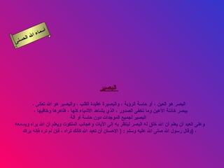 أسماء الله الحسنى البصير   البصر هو العين ، أو حاسة الرؤية ، والبصيرة عقيدة القلب ، والبصير هو الله تعالى ، يبصر خائنة الأعين وما تخفى الصدور ، الذي يشاهد الأشياء كلها ، ظاهرها وخافيها ،  البصير لجميع الموجدات دون حاسة أو آلة   وعلى العبد أن يعلم أن الله خلق له البصر لينظر به إلى الآيات وعجائب الملكوت ويعلم أن الله يراه ويسمعه  وقال رسول الله صلى الله عليه وسلم  : (  الإحسان أن تعبد الله كأنك تراه ، فإن لم تره فإنه يراك  )  ، البصير 