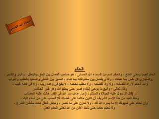 أسماء الله الحسنى الحكم   الحكم لغويا بمعنى المنع ، والحكم اسم من السماء الله الحسنى ، هو صاحب الفصل بين الحق والباطل ، والبار والفاجر ، والمجازى كل نفس بما عملت ، والذي يفصل بين مخلوقاته بما شاء ، المميز بين الشقي والسعيد بالعقاب والثواب  . والله الحكم لا راد لقضائه ، ولا راد لقضائه ، ولا معقب لحكمه ، لا يقع في وعده ريب ، ولا في فعله غيب ، وقال تعالى  :  واتبع ما يوحى إليك واصبر حتى يحكم الله وهو خير الحاكمين   قال الرسول عليه الصلاة والسلام  : (  من عرف سر الله في القدر هانت عليه المصائب  )  ،  وحظ العبد من هذا الاسم الشريف أن تكون حاكما على غضبك فلا تغضب على من أساء إليك ، وأن تحكم على شهوتك إلا ما يسره الله لك ، ولا تحزن على ما تعسر ، وتجعل العقل تحت سلطان الشرع ،  ولا تحكم حكما حتى تأخذ الأذن من الله تعالى الحكم العدل   الحكم 