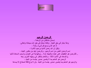 الرحمن الرحيم   إسمان مشتقان من الرحمة ، وهذا جائز في حق العباد ، ولكنه محال في حق الله سبحانه وتعالى، إذ هو الذي وسع كل شيء رحمة ، وقيل أن الله رحمن الدنيا ورحيم الآخرة ، اسم الرحمن أخص من اسم الرحيم ، والرحمن أبعد من مقدور العباد ،  فالرحمن هو العطوف على عباده بالإيجاد أولا  ..  وبالهداية إلى الإيمان وأسباب السعادة ثانيا   ..  والإسعاد في الآخرة ثالثا ، والإنعام بالنظر إلى وجهه الكريم رابعا  . الرحمن هو المنعم بما لا يتصور صدور جنسه من العباد ،  والرحيم هو المنعم بما يتصور صدور جنسه من العباد    بأن لا يدع فاقة لمحتاج إلا يسدها  أسماء الله الحسنى الرحمن الرحيم 