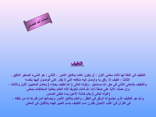 أسماء الله الحسنى اللطيف   اللطيف في اللغة لها ثلاث معاني الأول  :  أن يكون عالما بدقائق الأمور ، الثاني  :  هو الشيء الصغير الدقيق ،  الثالث  :  أطيف إذا رفق به وأوصل إليه منافعه التي لا يقدر على الوصول إليها بنفسه واللطيف بالمعنى الثاني في حق الله مستحيل ، وقوله تعالى  (  الله لطيف بعباده   (  يحتمل المعنيين الأول والثالث ، وإن حملت الآية على صفة ذات الله كانت تخويفا لأنه العالم بخفايا المخالفات بمعنى قوله تعالى  (  يعلم خائنة الأعين وما تخفى الصدور   ( والله هو اللطيف الذي اجتمع له الرفق في العقل ، والعلم بدقائق الأمور وإيصالها لمن قدرها له من خلقه ،  في القرآن في أغلب الأحيان يقترن اسم اللطيف باسم الخبير فهما يتلاقيان في المعنى  اللطيف 