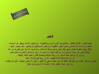 أسماء الله الحسنى الحليم  الحليم لغويا   :  الأناة والتعقل ، والحليم هو الذي لا يسارع بالعقوبة ، بل يتجاوز الزلات ويعفو عن السيئات ، الحليم من أسماء الله الحسنى بمعنى تأخيره العقوبة عن بعض المستحقين ثم يعذبهم ، وقد يتجاوز عنهم ،  وقد يعجل العقوبة لبعض منهم وقال تعالى  (  ولو يؤاخذ الله الناس بما كسبوا ما ترك على ظهرها من دابة  ) . وقال تعالى عن سيدنا إبراهيم   )  إن إبراهيم لحليم آواه منيب  )  ، وعن إسماعيل  (  فبشرناه بغلام حليم  ) . وروى أن إبراهيم عليه السلام رأى رجلا مشتغلا بمعصية فقال  (  اللهم أهلكه  )  فهلك ، ثم رأى ثانيا وثالثا فدعا فهلكوا ، فرأى رابعا فهم بالدعاء عليه فأوحى الله إليه  :  قف يا إبراهيم فلو أهلكنا كل عبد عصا ما بقى إلا القليل ، ولكن إذا عصى أمهلناه ، فإن تاب قبلناه ،  وإن أصر أخرنا العقاب عنه ، لعلمنا أنه لا يخرج عن ملكنا  الحليم 