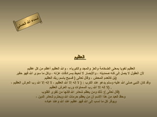 أسماء الله الحسنى العظيم   العظيم لغويا بمعنى الضخامة والعز والمجد والكبرياء ، والله العظيم أعظم من كل عظيم  لأن العقول لا يصل إلى كنه صمديته ، والأبصار لا تحيط بسرادقات عزته ، وكل ما سوى الله فهو حقير بل كالعدم المحض ، وقال تعالى  (  فسبح باسم ربك العظيم  )  وقد كان النبي صلى الله عليه وسلم يدعو عند الكرب  : (  لا إله إلا الله العظيم ، لا إله إلا الله رب العرش العظيم ،  لا إله إلا الله رب السماوات ورب العرش العظيم  ) . قال تعالى   ):  ذلك ومن يعظم شعائر الله فإنها من تقوى القلوب  )  وحظ العبد من هذا الاسم أن من يعظم حرمات الله ويحترم شعائر الدين ،  ويوقر كل ما نسب إلى الله فهو عظيم عند الله وعند عباده  العظيم 